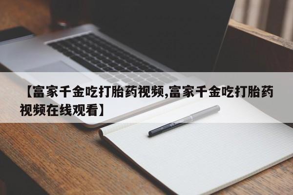 网上买打胎药联系方式微信，【富家千金吃打胎药视频,富家千金吃打胎药视频在线观看】