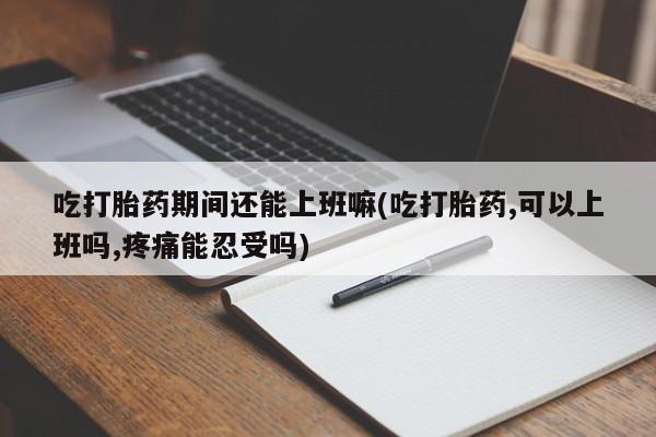 网上买打胎药联系方式微信，吃打胎药期间还能上班嘛(吃打胎药,可以上班吗,疼痛能忍受吗)