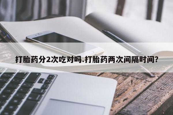 网上买打胎药联系方式微信，打胎药分2次吃对吗.打胎药两次间隔时间？