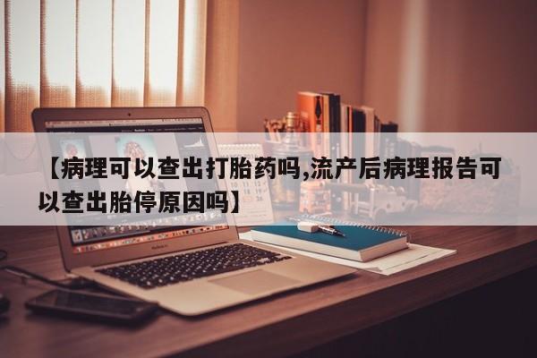 网上买打胎药联系方式微信，【病理可以查出打胎药吗,流产后病理报告可以查出胎停原因吗】