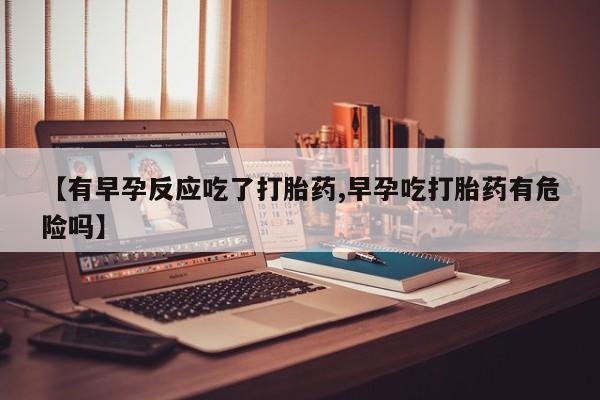 网上买打胎药联系方式微信，【有早孕反应吃了打胎药,早孕吃打胎药有危险吗】