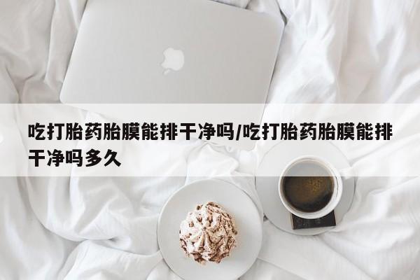 网上买打胎药联系方式微信，吃打胎药胎膜能排干净吗/吃打胎药胎膜能排干净吗多久