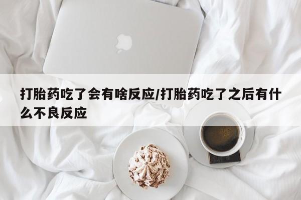 网上买打胎药联系方式微信，打胎药吃了会有啥反应/打胎药吃了之后有什么不良反应