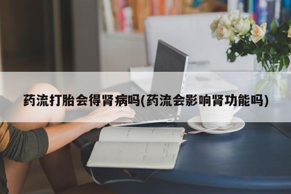 网上买打胎药联系方式微信，药流打胎会得肾病吗(药流会影响肾功能吗)
