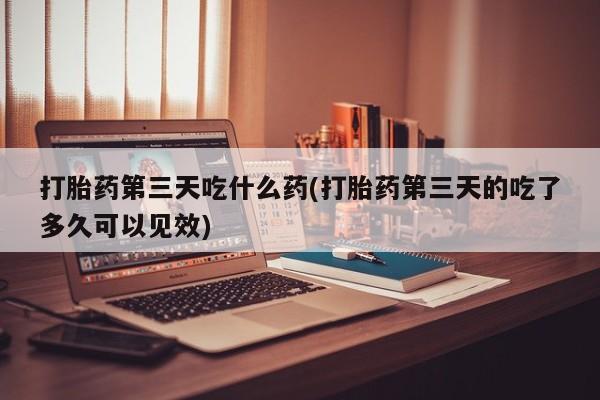 网上买打胎药联系方式微信，打胎药第三天吃什么药(打胎药第三天的吃了多久可以见效)