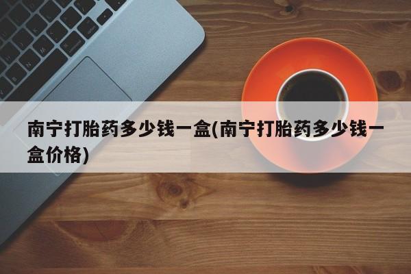网上买打胎药联系方式微信，南宁打胎药多少钱一盒(南宁打胎药多少钱一盒价格)