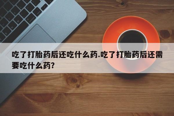 网上买打胎药联系方式微信，吃了打胎药后还吃什么药.吃了打胎药后还需要吃什么药？