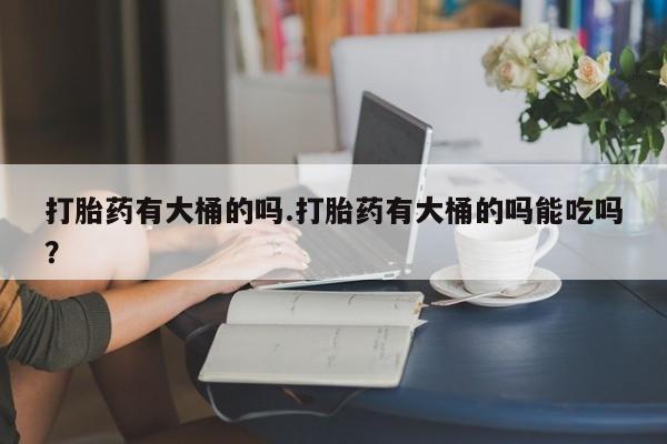 网上买打胎药联系方式微信，打胎药有大桶的吗.打胎药有大桶的吗能吃吗？