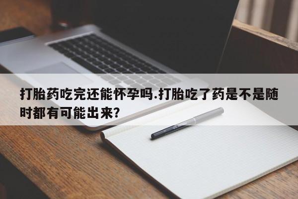 网上买打胎药联系方式微信，打胎药吃完还能怀孕吗.打胎吃了药是不是随时都有可能出来？