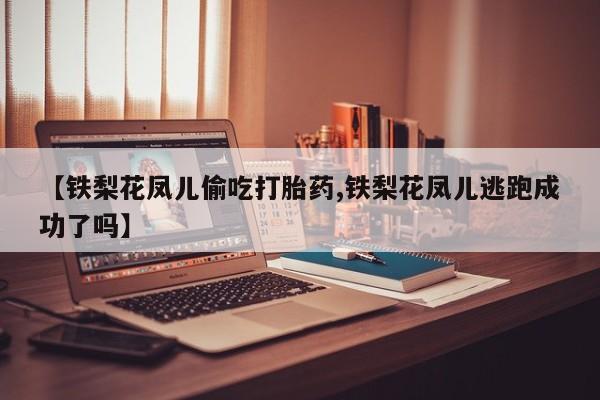 网上买打胎药联系方式微信，【铁梨花凤儿偷吃打胎药,铁梨花凤儿逃跑成功了吗】