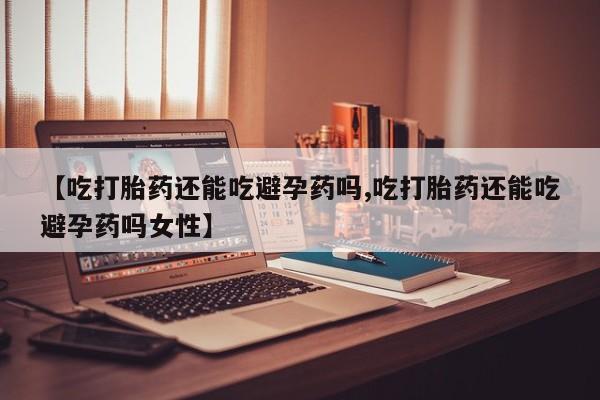 网上买打胎药联系方式微信，【吃打胎药还能吃避孕药吗,吃打胎药还能吃避孕药吗女性】