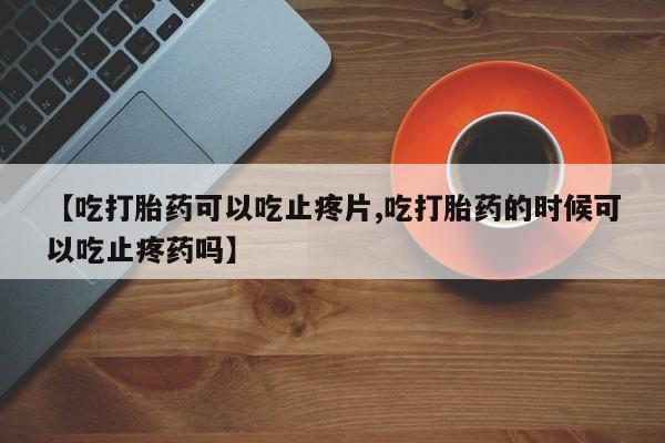 网上买打胎药联系方式微信，【吃打胎药可以吃止疼片,吃打胎药的时候可以吃止疼药吗】