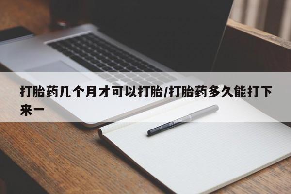 网上买打胎药联系方式微信，打胎药几个月才可以打胎/打胎药多久能打下来一