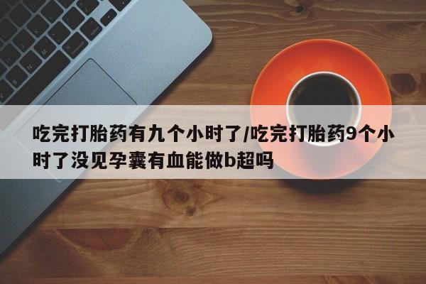网上买打胎药联系方式微信，吃完打胎药有九个小时了/吃完打胎药9个小时了没见孕囊有血能做b超吗