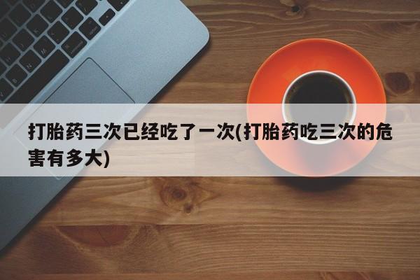 网上买打胎药联系方式微信，打胎药三次已经吃了一次(打胎药吃三次的危害有多大)