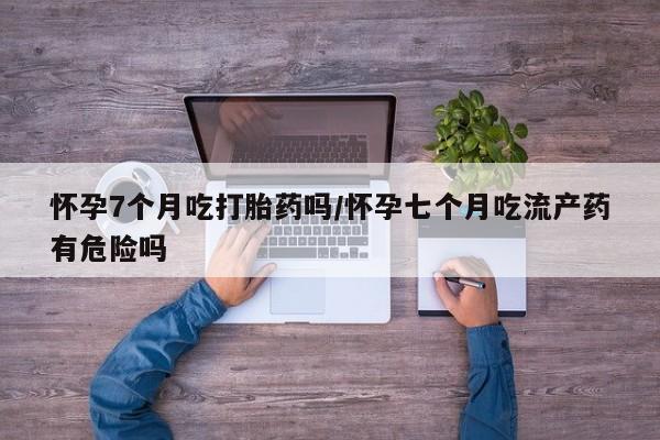 网上买打胎药联系方式微信，怀孕7个月吃打胎药吗/怀孕七个月吃流产药有危险吗