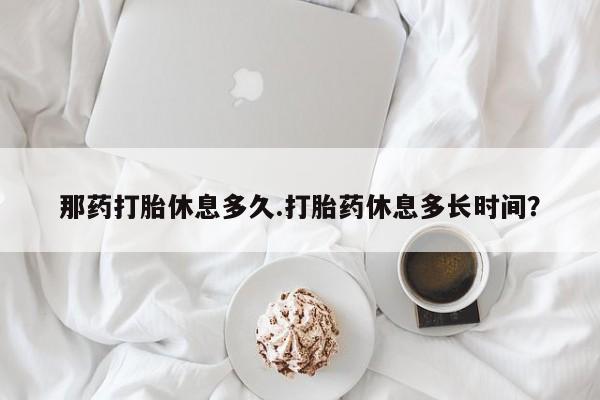 网上买打胎药联系方式微信，那药打胎休息多久.打胎药休息多长时间？