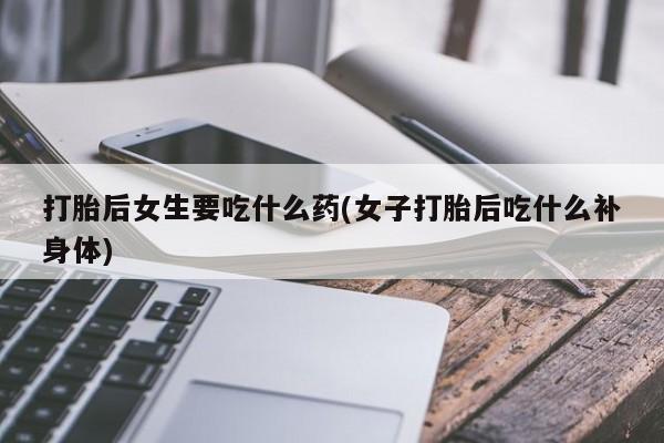 网上买打胎药联系方式微信，打胎后女生要吃什么药(女子打胎后吃什么补身体)