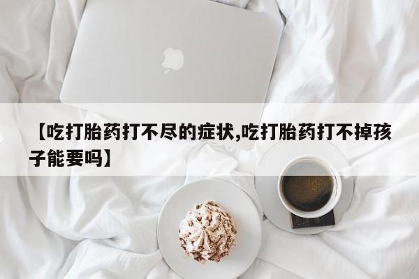 网上买打胎药联系方式微信，【吃打胎药打不尽的症状,吃打胎药打不掉孩子能要吗】