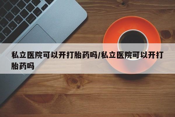 网上买打胎药联系方式微信，私立医院可以开打胎药吗/私立医院可以开打胎药吗