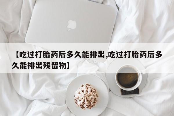 网上买打胎药联系方式微信，【吃过打胎药后多久能排出,吃过打胎药后多久能排出残留物】