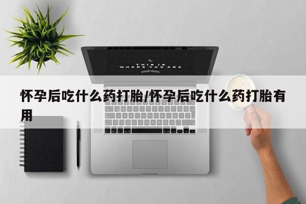 网上买打胎药联系方式微信，怀孕后吃什么药打胎/怀孕后吃什么药打胎有用
