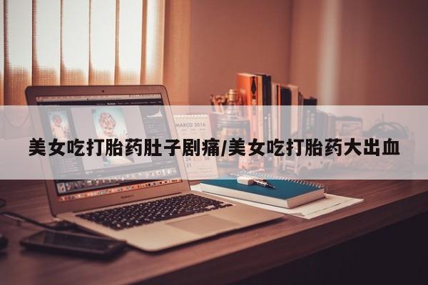网上买打胎药联系方式微信，美女吃打胎药肚子剧痛/美女吃打胎药大出血