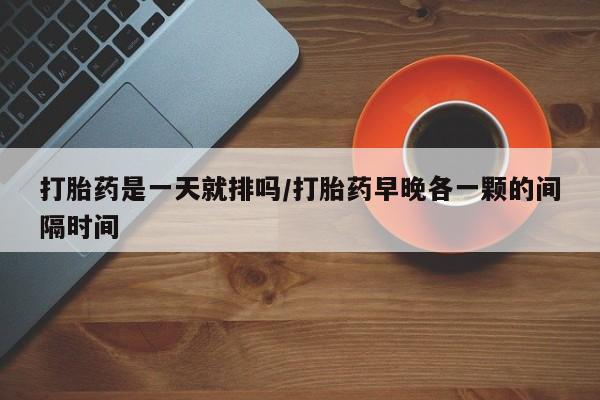 网上买打胎药联系方式微信，打胎药是一天就排吗/打胎药早晚各一颗的间隔时间