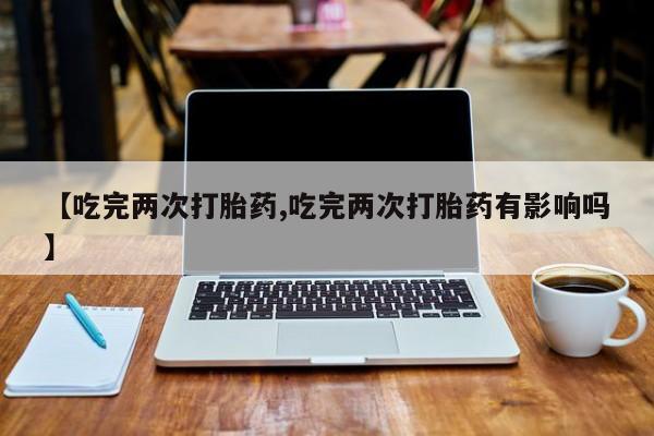 网上买打胎药联系方式微信，【吃完两次打胎药,吃完两次打胎药有影响吗】