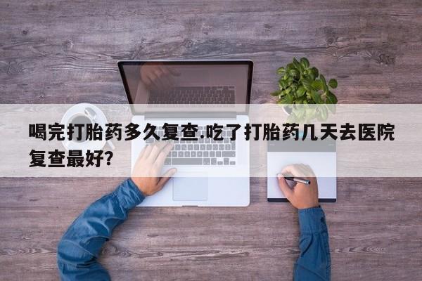 网上买打胎药联系方式微信，喝完打胎药多久复查.吃了打胎药几天去医院复查最好？