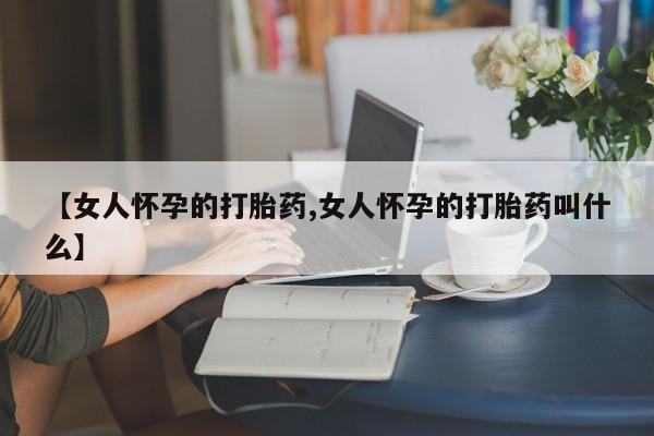 网上买打胎药联系方式微信，【女人怀孕的打胎药,女人怀孕的打胎药叫什么】