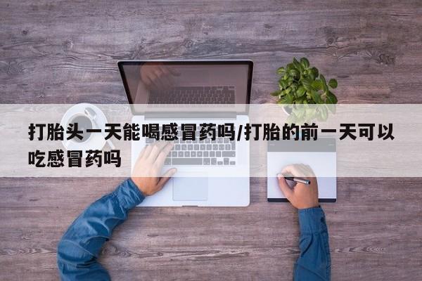 网上买打胎药联系方式微信，打胎头一天能喝感冒药吗/打胎的前一天可以吃感冒药吗