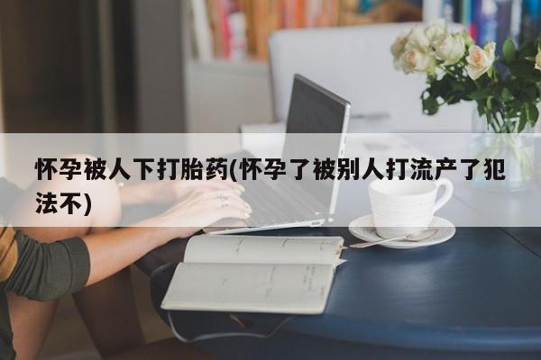 网上买打胎药联系方式微信，怀孕被人下打胎药(怀孕了被别人打流产了犯法不)