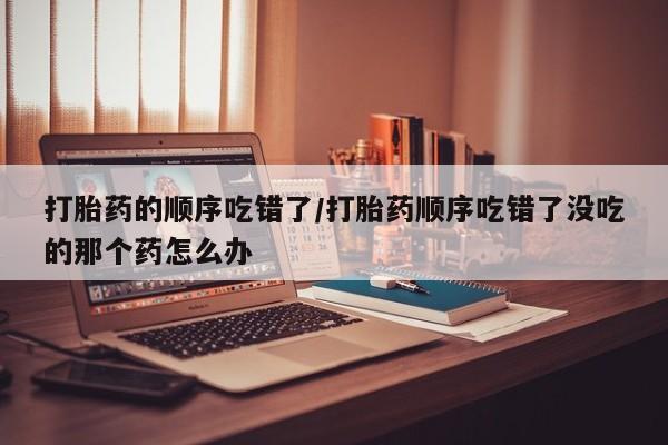 网上买打胎药联系方式微信，打胎药的顺序吃错了/打胎药顺序吃错了没吃的那个药怎么办