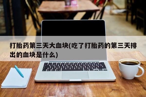 网上买打胎药联系方式微信，打胎药第三天大血块(吃了打胎药的第三天排出的血块是什么)