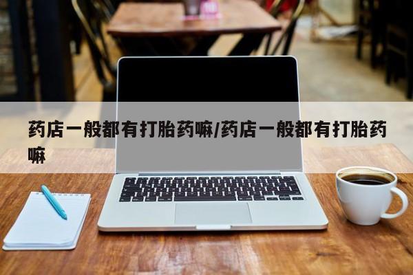 网上买打胎药联系方式微信，药店一般都有打胎药嘛/药店一般都有打胎药嘛