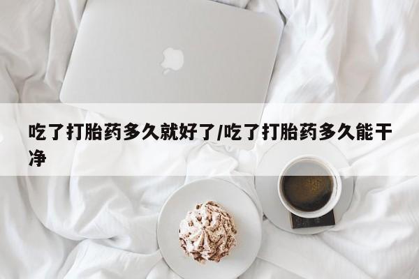 网上买打胎药联系方式微信，吃了打胎药多久就好了/吃了打胎药多久能干净