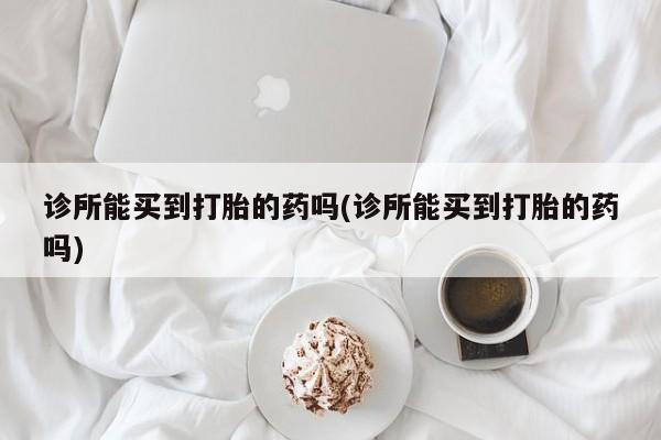 网上买打胎药联系方式微信，诊所能买到打胎的药吗(诊所能买到打胎的药吗)