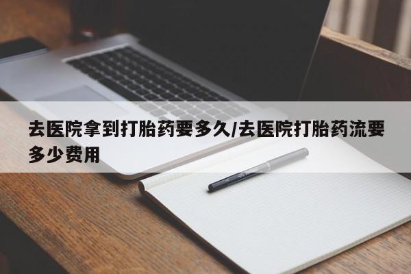 网上买打胎药联系方式微信，去医院拿到打胎药要多久/去医院打胎药流要多少费用