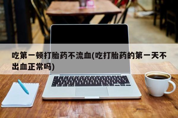 网上买打胎药联系方式微信，吃第一顿打胎药不流血(吃打胎药的第一天不出血正常吗)