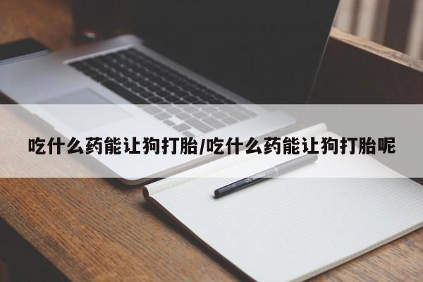 网上买打胎药联系方式微信，吃什么药能让狗打胎/吃什么药能让狗打胎呢