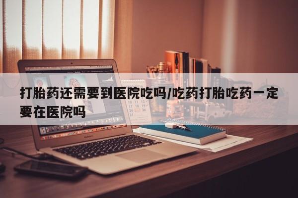 网上买打胎药联系方式微信，打胎药还需要到医院吃吗/吃药打胎吃药一定要在医院吗
