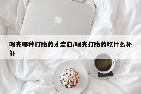 网上买打胎药联系方式微信，喝完哪种打胎药才流血/喝完打胎药吃什么补补