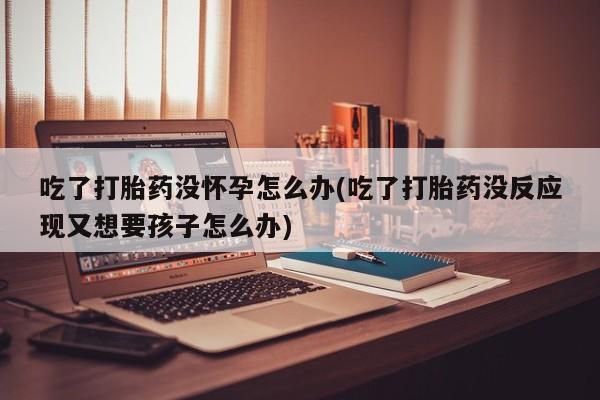 网上买打胎药联系方式微信，吃了打胎药没怀孕怎么办(吃了打胎药没反应现又想要孩子怎么办)