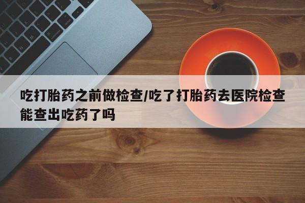 网上买打胎药联系方式微信，吃打胎药之前做检查/吃了打胎药去医院检查能查出吃药了吗