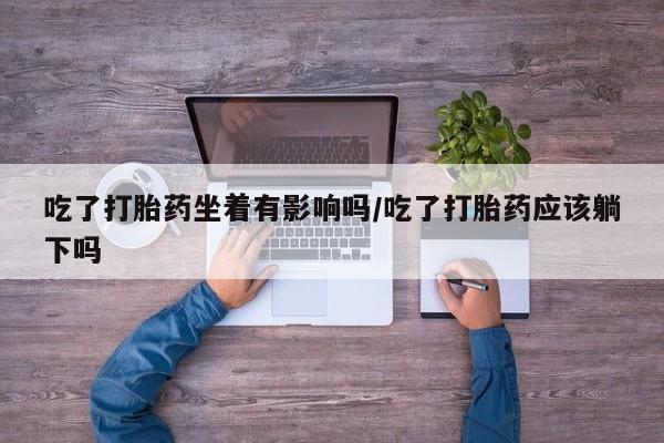 网上买打胎药联系方式微信，吃了打胎药坐着有影响吗/吃了打胎药应该躺下吗