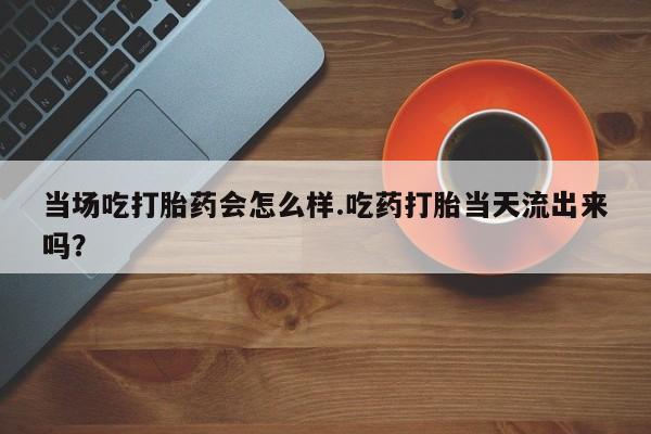 网上买打胎药联系方式微信，当场吃打胎药会怎么样.吃药打胎当天流出来吗？