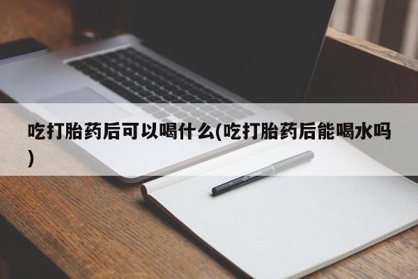 网上买打胎药联系方式微信，吃打胎药后可以喝什么(吃打胎药后能喝水吗)