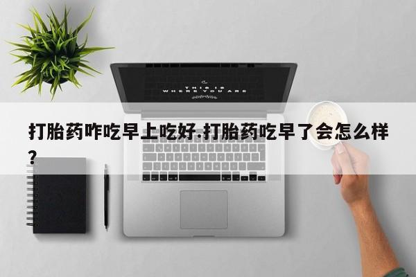 网上买打胎药联系方式微信，打胎药咋吃早上吃好.打胎药吃早了会怎么样？