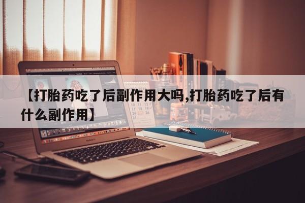 网上买打胎药联系方式微信，【打胎药吃了后副作用大吗,打胎药吃了后有什么副作用】